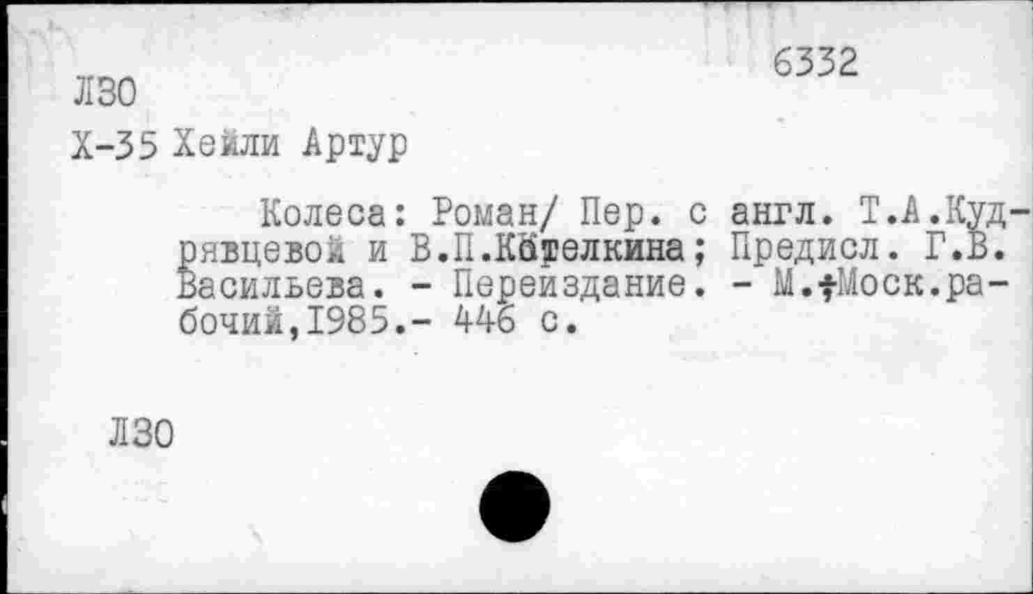 ﻿Л 30
Х-35 Хеили Артур
6332
Колеса: Роман/ Пер. с англ. Т.А.Куд рявцевой и В.П.КЙрелкина; Предисл. Г.В. Васильева. - Переиздание. - М.^оск.рабочий,1985.- 446 с.
ЛЗО